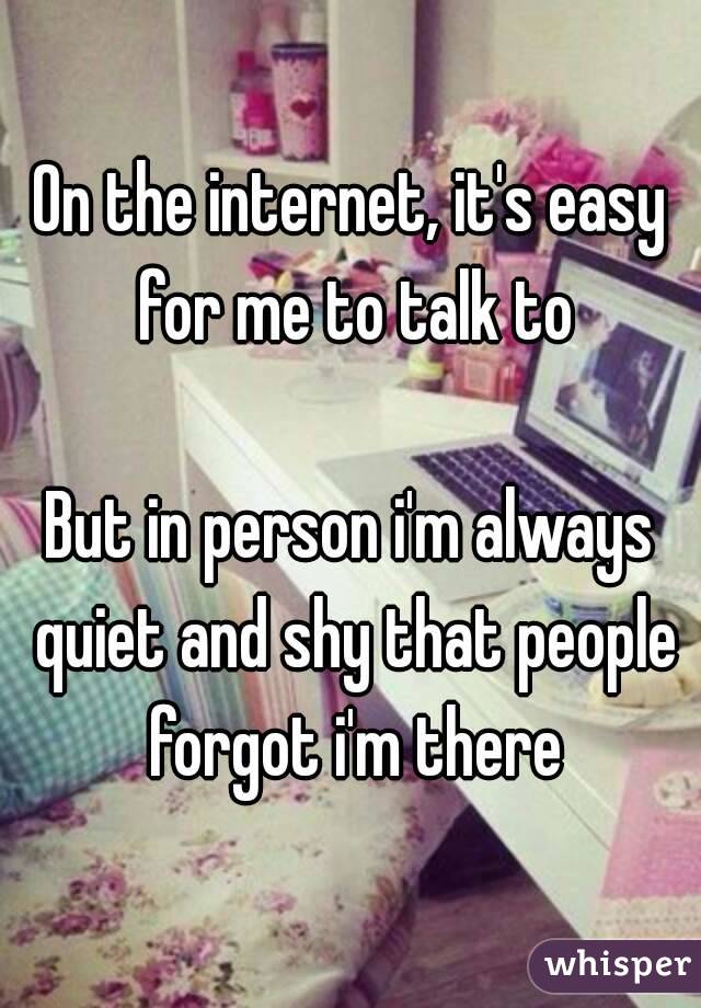 On the internet, it's easy for me to talk to

But in person i'm always quiet and shy that people forgot i'm there