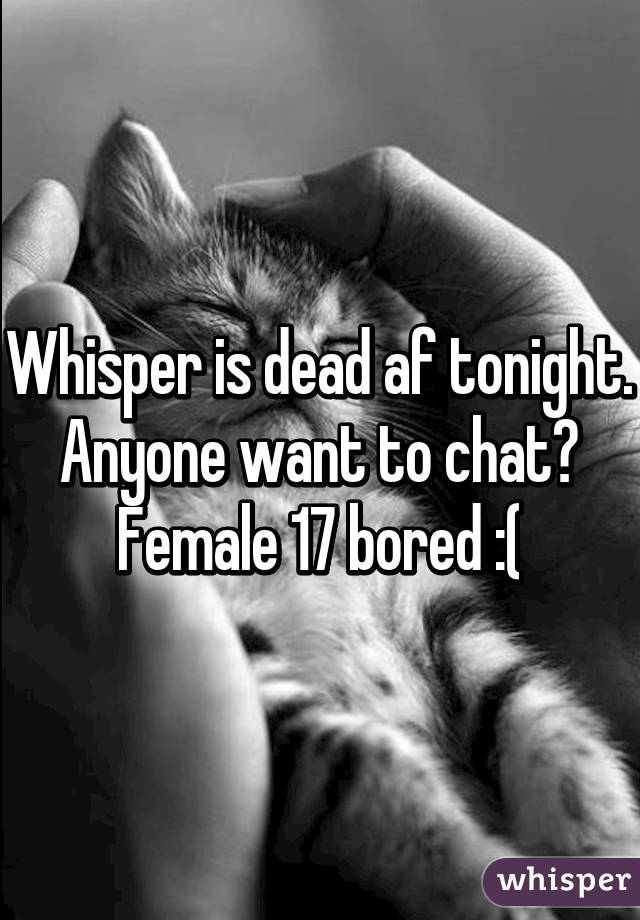 Whisper is dead af tonight. Anyone want to chat? Female 17 bored :(