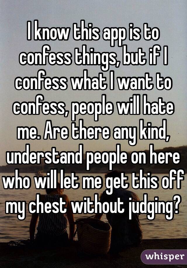 I know this app is to confess things, but if I confess what I want to confess, people will hate me. Are there any kind, understand people on here who will let me get this off my chest without judging?