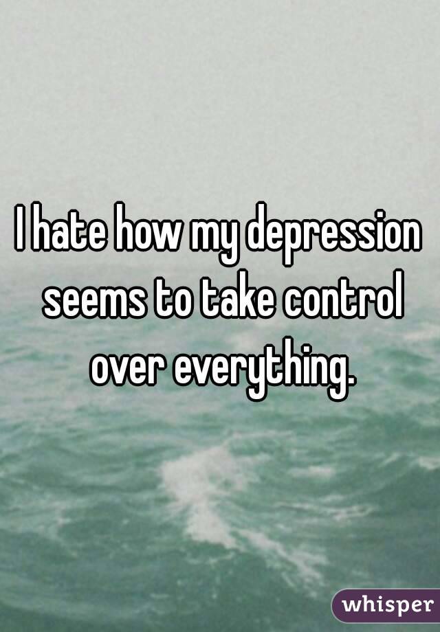 I hate how my depression seems to take control over everything.