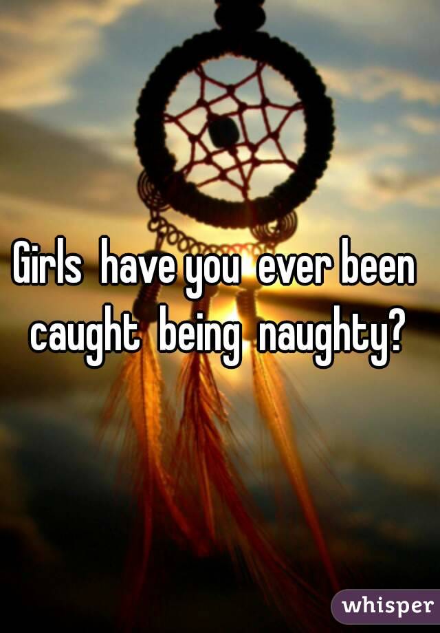 Girls  have you  ever been  caught  being  naughty? 