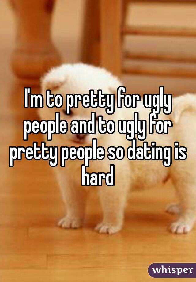 I'm to pretty for ugly people and to ugly for pretty people so dating is hard 