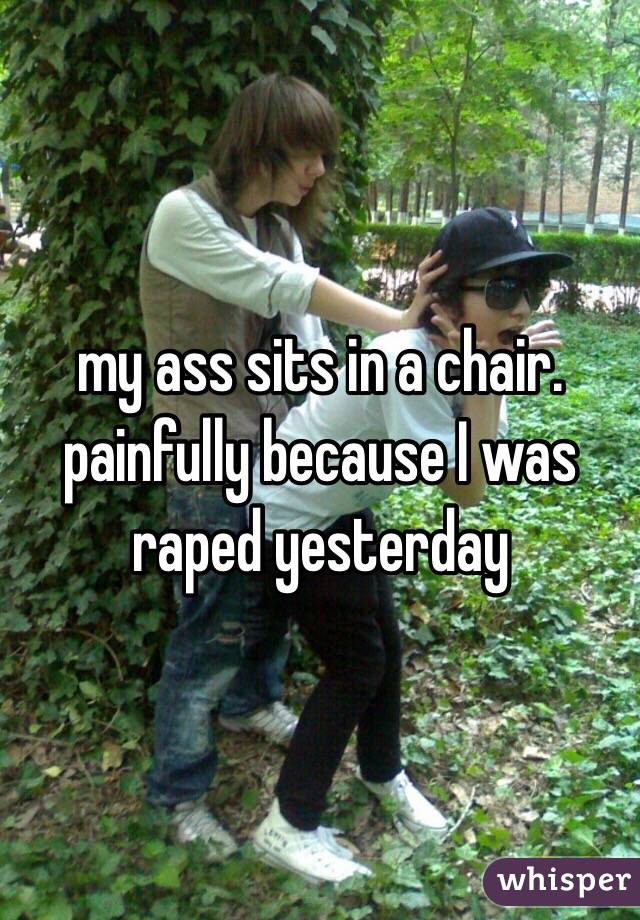 my ass sits in a chair. painfully because I was raped yesterday 