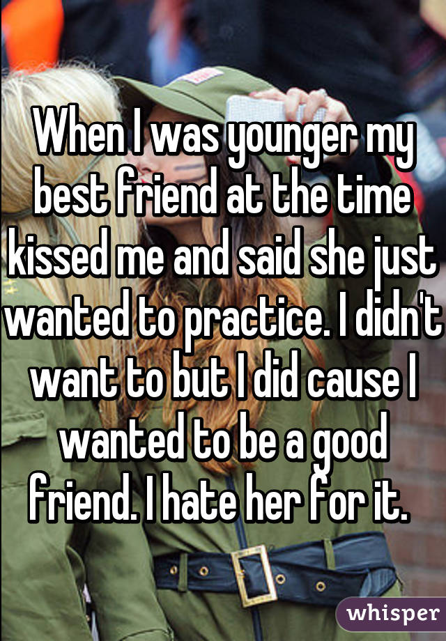 When I was younger my best friend at the time kissed me and said she just wanted to practice. I didn't want to but I did cause I wanted to be a good friend. I hate her for it. 