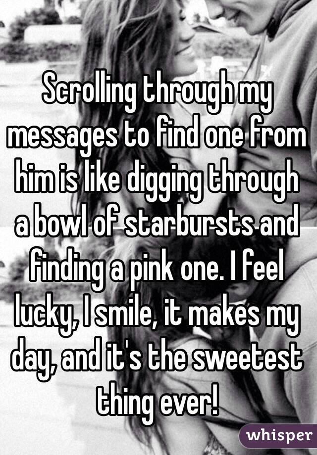 Scrolling through my messages to find one from him is like digging through a bowl of starbursts and finding a pink one. I feel lucky, I smile, it makes my day, and it's the sweetest thing ever! 