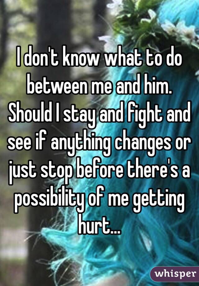 I don't know what to do between me and him. Should I stay and fight and see if anything changes or just stop before there's a possibility of me getting hurt... 