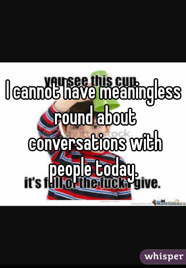 I cannot have meaningless round about conversations with people today. 