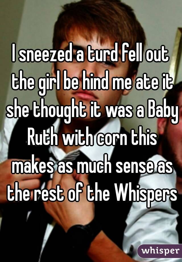 I sneezed a turd fell out the girl be hind me ate it she thought it was a Baby Ruth with corn this makes as much sense as the rest of the Whispers