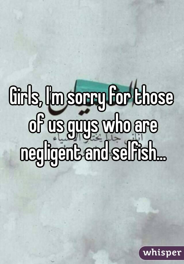 Girls, I'm sorry for those of us guys who are negligent and selfish...