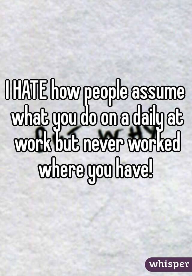 I HATE how people assume what you do on a daily at work but never worked where you have! 