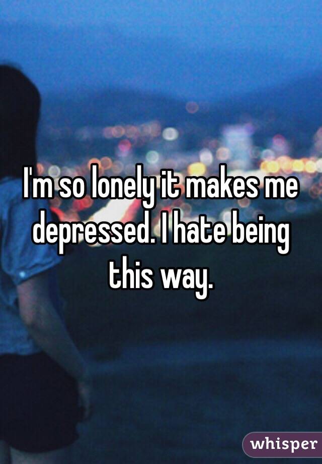 I'm so lonely it makes me depressed. I hate being this way. 