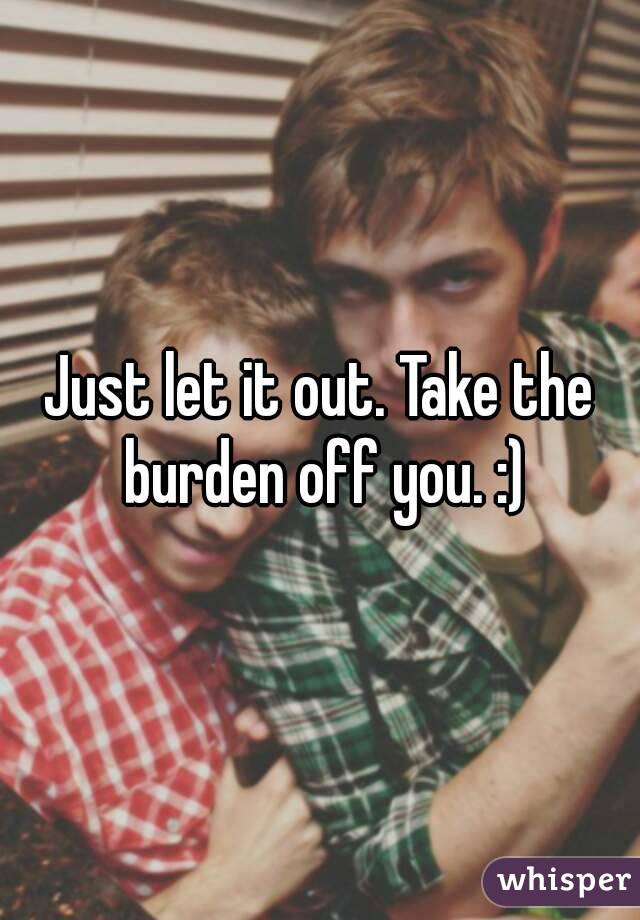 Just let it out. Take the burden off you. :)