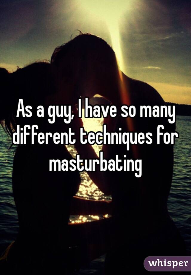 As a guy, I have so many different techniques for masturbating 