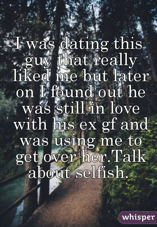 I was dating this guy that really liked me but later on I found out he was still in love with his ex gf and was using me to get over her.Talk about selfish. 