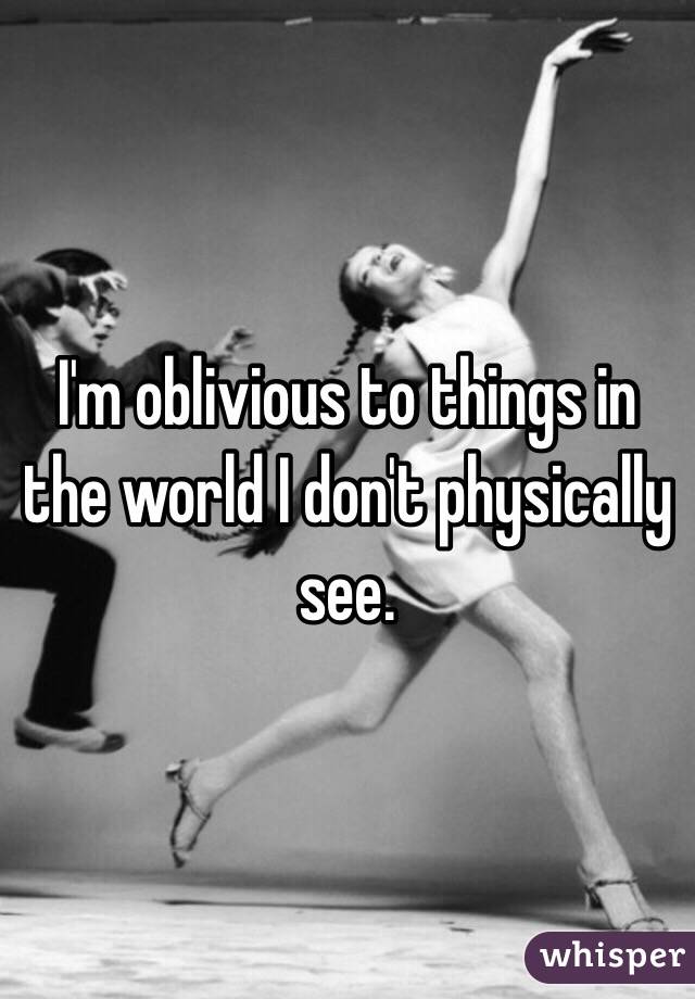 I'm oblivious to things in the world I don't physically see. 