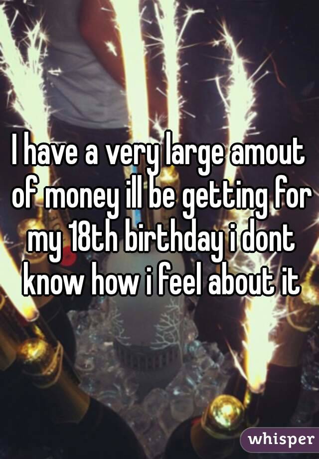 I have a very large amout of money ill be getting for my 18th birthday i dont know how i feel about it