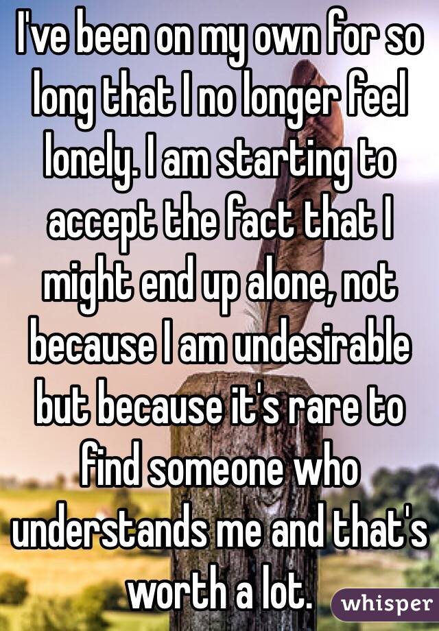 I've been on my own for so long that I no longer feel lonely. I am starting to accept the fact that I might end up alone, not because I am undesirable but because it's rare to find someone who understands me and that's worth a lot.