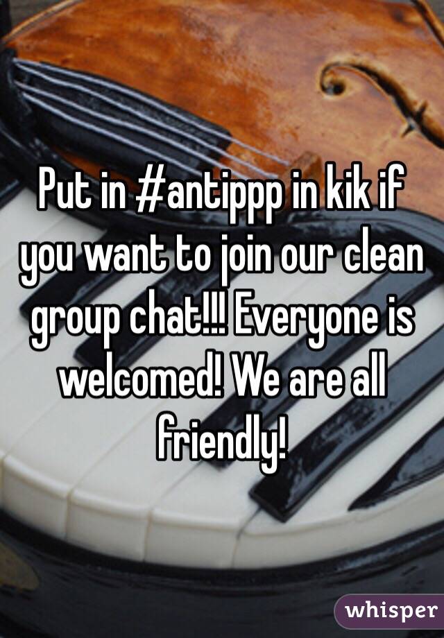 Put in #antippp in kik if you want to join our clean group chat!!! Everyone is welcomed! We are all friendly!