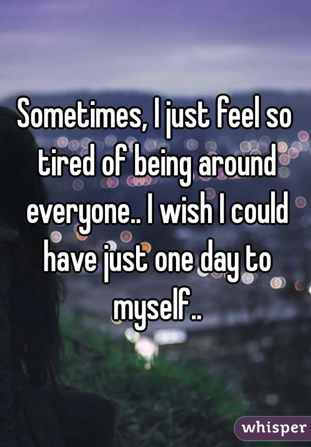 Sometimes, I just feel so tired of being around everyone.. I wish I could have just one day to myself..