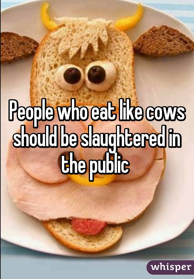 People who eat like cows should be slaughtered in the public 