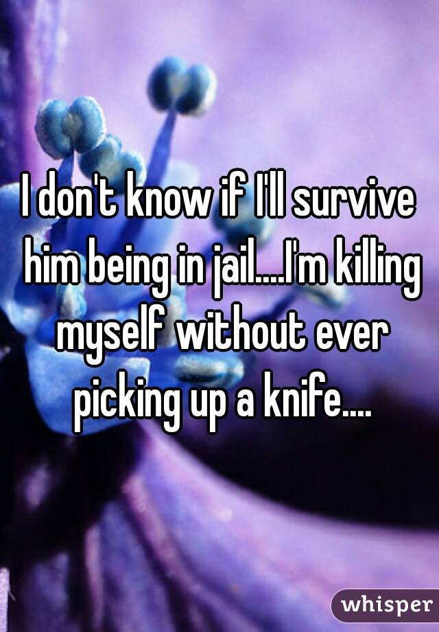 I don't know if I'll survive him being in jail....I'm killing myself without ever picking up a knife....