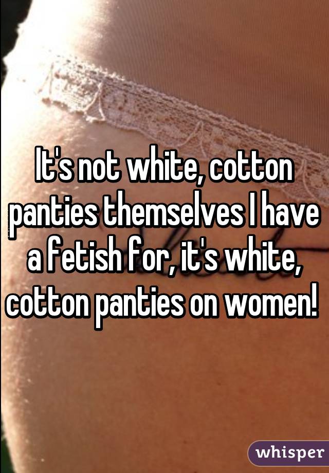 It's not white, cotton panties themselves I have a fetish for, it's white, cotton panties on women! 