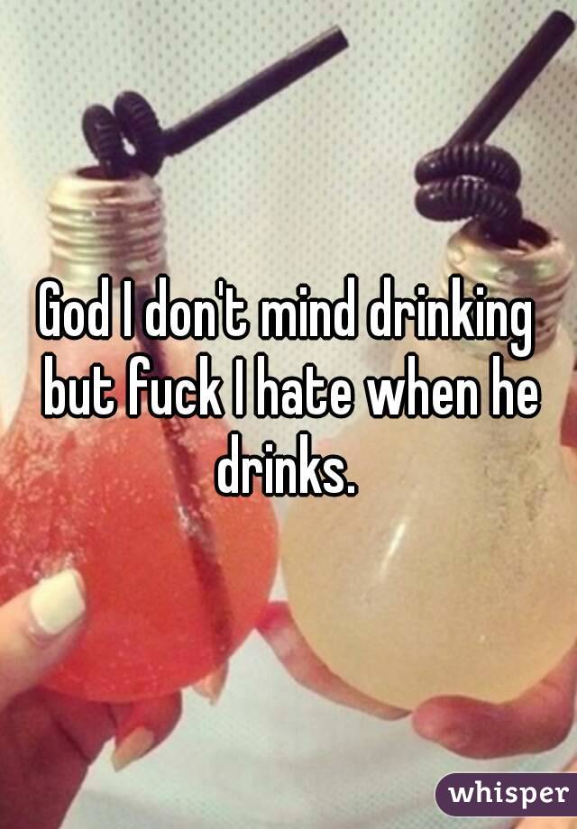 God I don't mind drinking but fuck I hate when he drinks. 