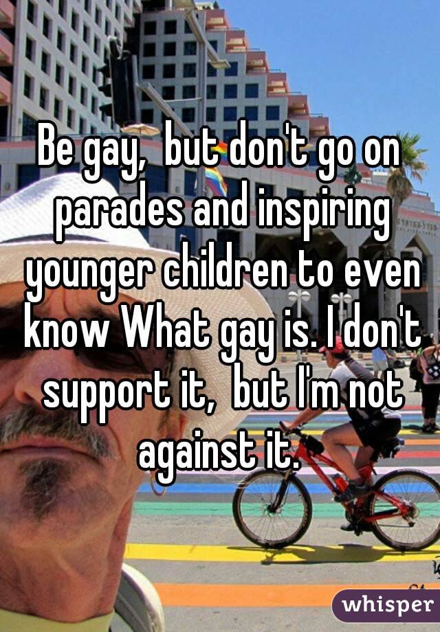 Be gay,  but don't go on parades and inspiring younger children to even know What gay is. I don't support it,  but I'm not against it. 