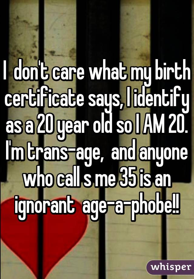 I  don't care what my birth certificate says, I identify as a 20 year old so I AM 20. I'm trans-age,  and anyone who call s me 35 is an ignorant  age-a-phobe!!