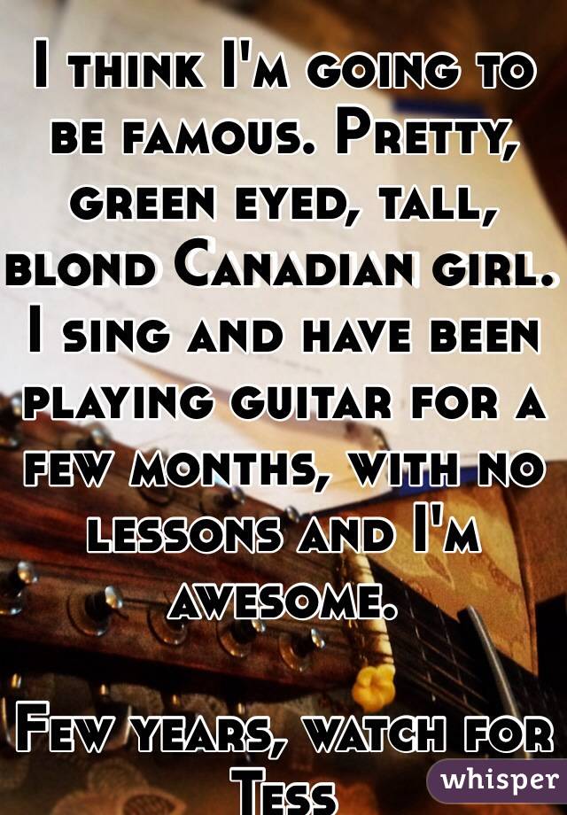 I think I'm going to be famous. Pretty, green eyed, tall, blond Canadian girl. I sing and have been playing guitar for a few months, with no lessons and I'm awesome. 

Few years, watch for Tess