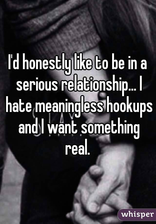 I'd honestly like to be in a serious relationship... I hate meaningless hookups and I want something real. 