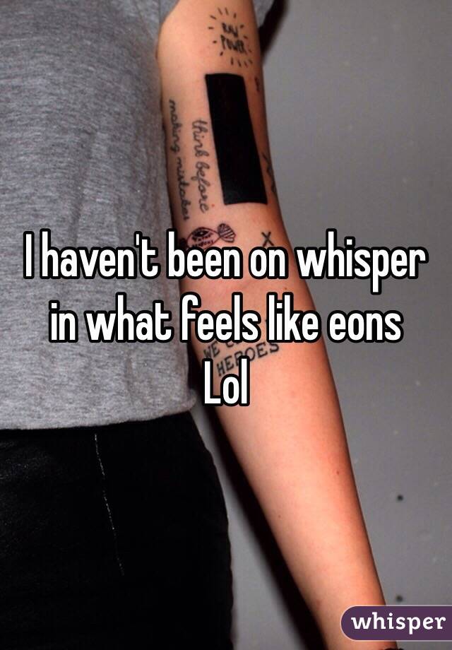 I haven't been on whisper  in what feels like eons
Lol