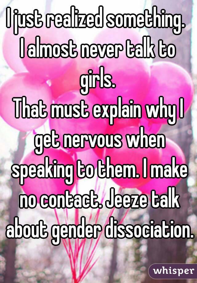 I just realized something. 
I almost never talk to girls. 
That must explain why I get nervous when speaking to them. I make no contact. Jeeze talk about gender dissociation. 