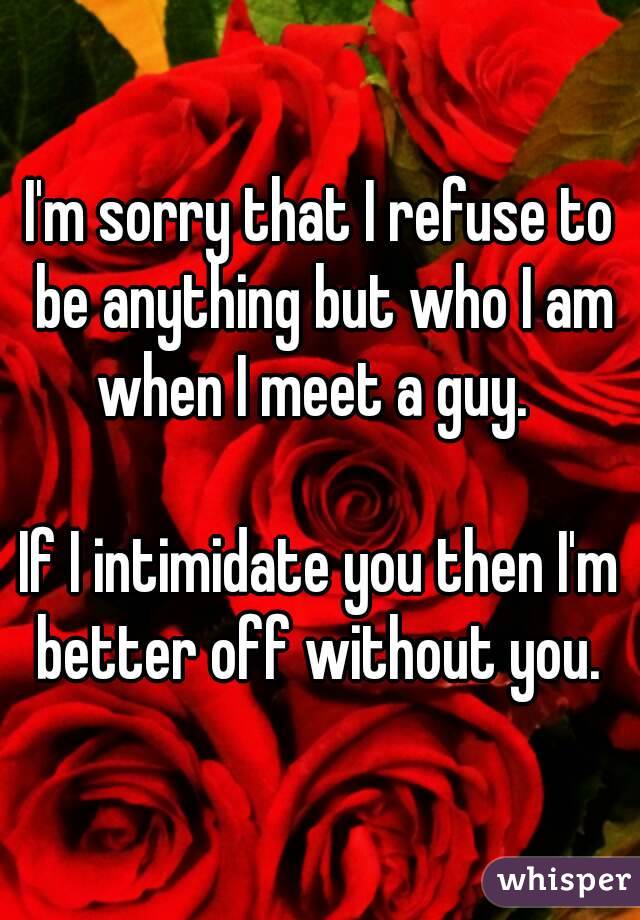 I'm sorry that I refuse to be anything but who I am when I meet a guy.  

If I intimidate you then I'm better off without you. 