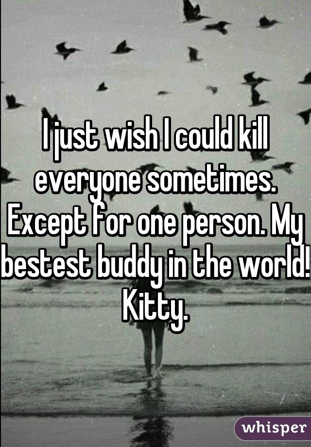 I just wish I could kill everyone sometimes. Except for one person. My bestest buddy in the world! Kitty.