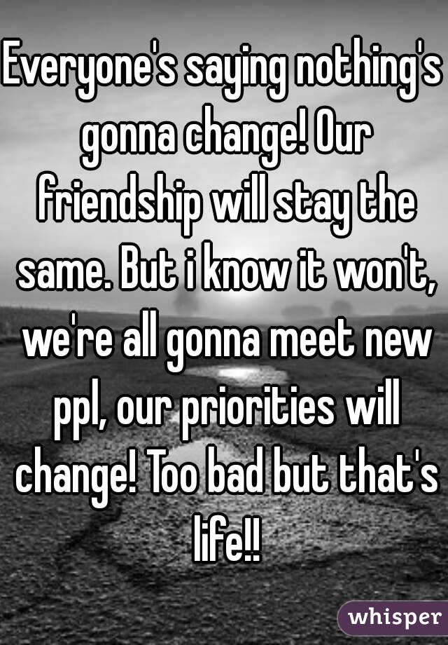 Everyone's saying nothing's gonna change! Our friendship will stay the same. But i know it won't, we're all gonna meet new ppl, our priorities will change! Too bad but that's life!!