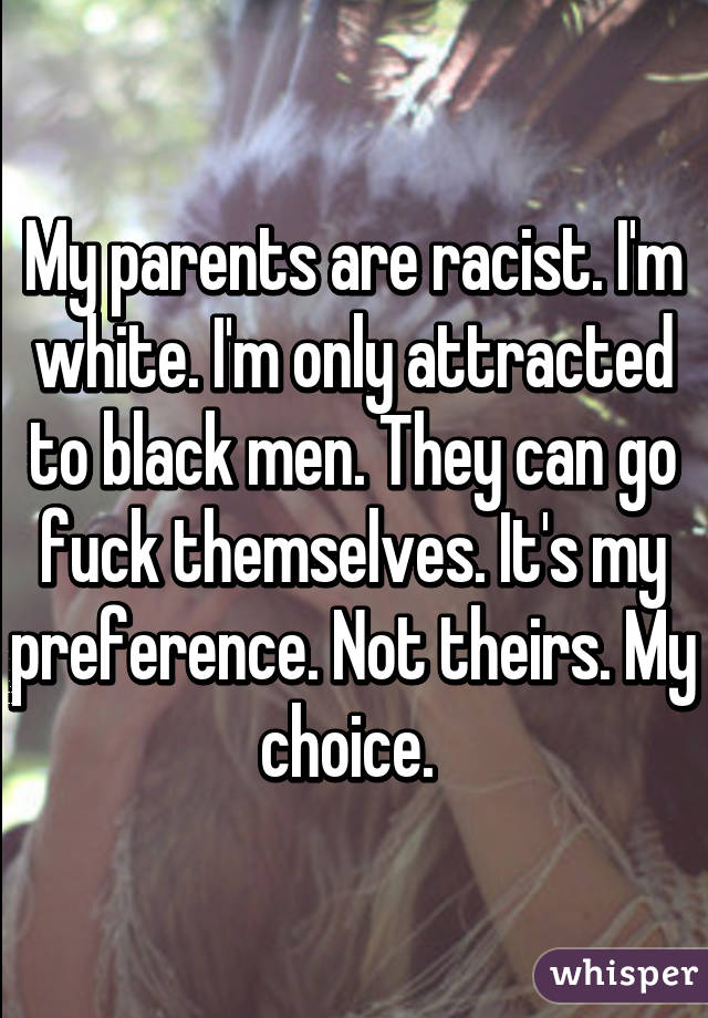 My parents are racist. I'm white. I'm only attracted to black men. They can go fuck themselves. It's my preference. Not theirs. My choice. 