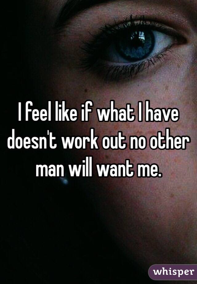 I feel like if what I have doesn't work out no other man will want me.