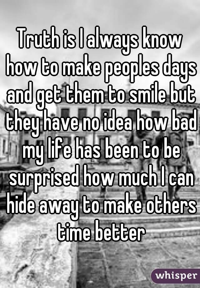 Truth is I always know how to make peoples days and get them to smile but they have no idea how bad my life has been to be surprised how much I can hide away to make others time better