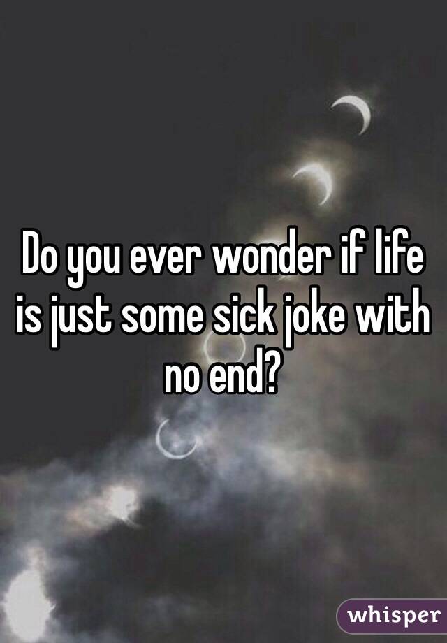 Do you ever wonder if life is just some sick joke with no end?