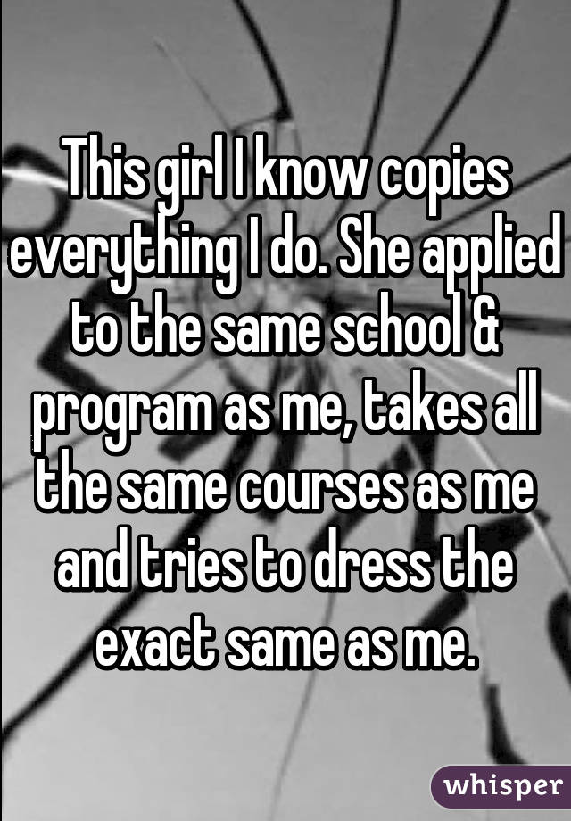 This girl I know copies everything I do. She applied to the same school & program as me, takes all the same courses as me and tries to dress the exact same as me.