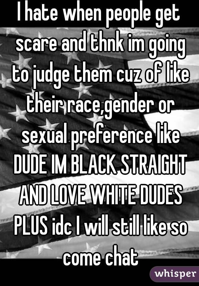 I hate when people get scare and thnk im going to judge them cuz of like their race,gender or sexual preference like DUDE IM BLACK STRAIGHT AND LOVE WHITE DUDES PLUS idc I will still like so come chat