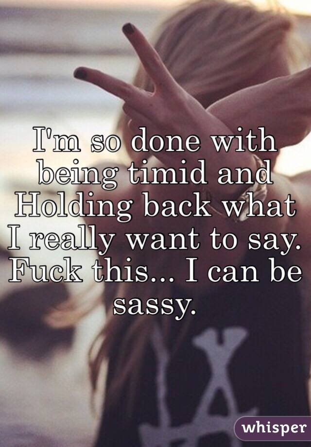 I'm so done with being timid and Holding back what I really want to say. Fuck this... I can be sassy. 