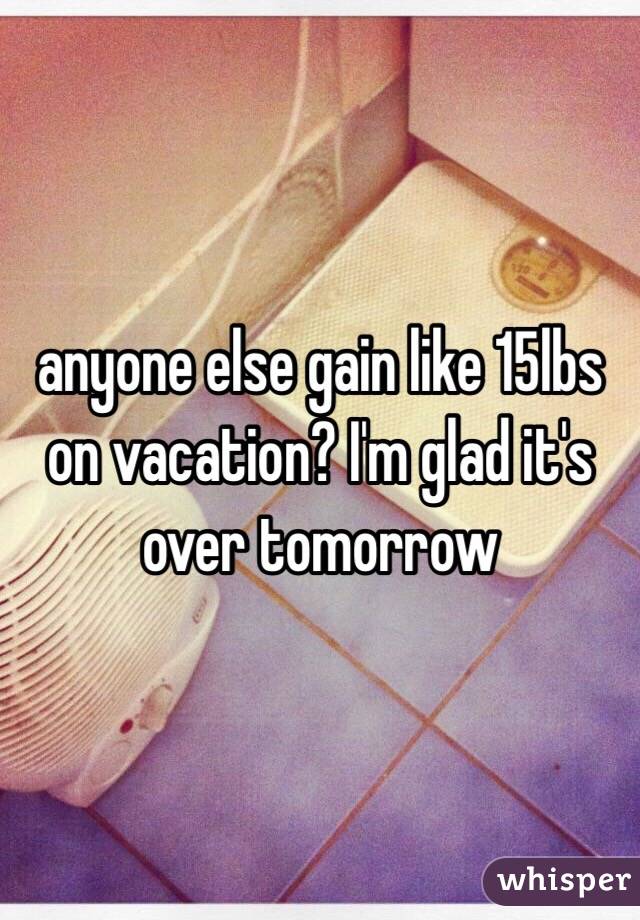 anyone else gain like 15lbs on vacation? I'm glad it's over tomorrow