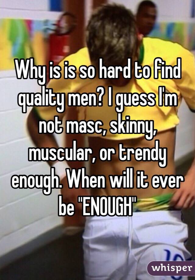 Why is is so hard to find quality men? I guess I'm not masc, skinny, muscular, or trendy enough. When will it ever be "ENOUGH"