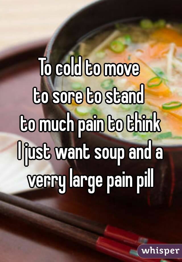 To cold to move 
to sore to stand 
to much pain to think
I just want soup and a verry large pain pill 