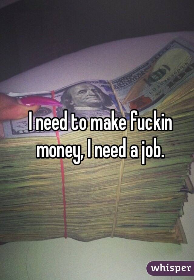 I need to make fuckin money, I need a job.