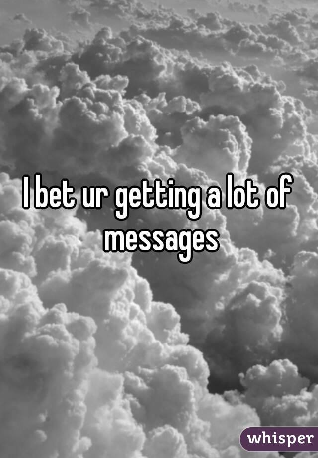 I bet ur getting a lot of messages