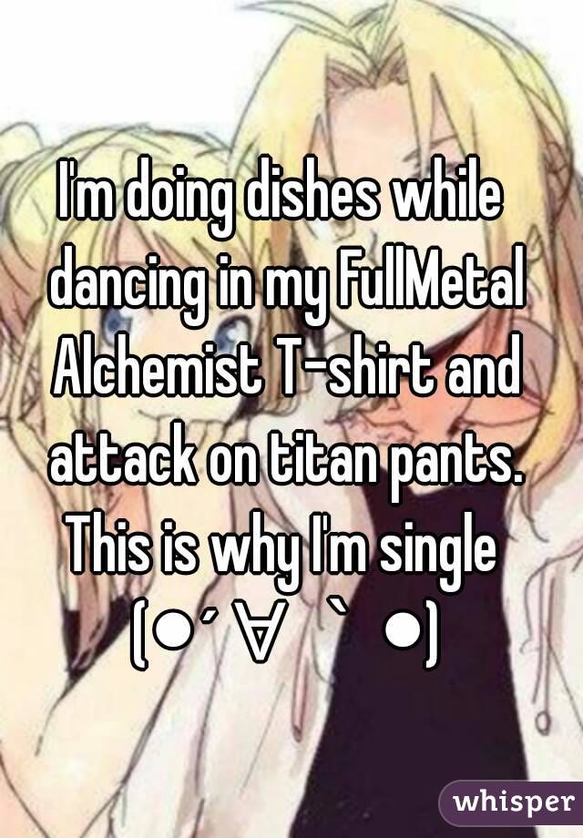 I'm doing dishes while dancing in my FullMetal Alchemist T-shirt and attack on titan pants.
This is why I'm single (●´∀｀●)