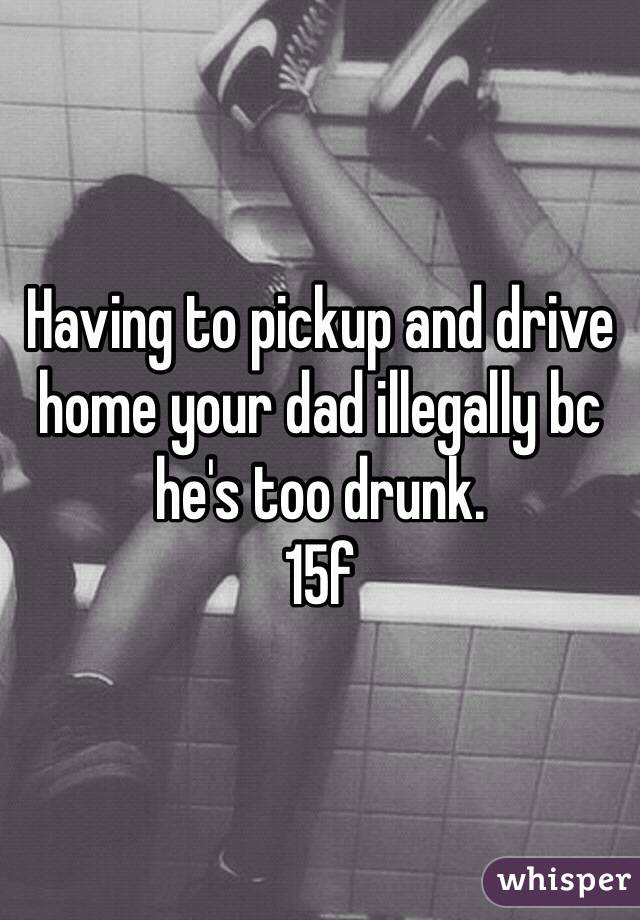 Having to pickup and drive home your dad illegally bc he's too drunk.
15f